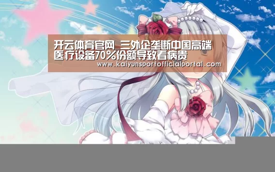 开云体育官网_三外企垄断中国高端医疗设备70%份额导致看病贵(图1) 开云体育官网_三外企垄断中国高端医疗设备70%份额导致看病贵(图1)